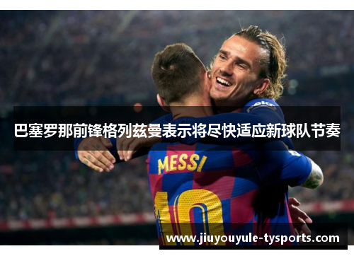 巴塞罗那前锋格列兹曼表示将尽快适应新球队节奏