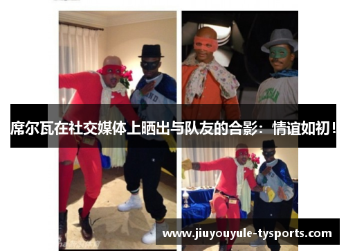 席尔瓦在社交媒体上晒出与队友的合影：情谊如初！