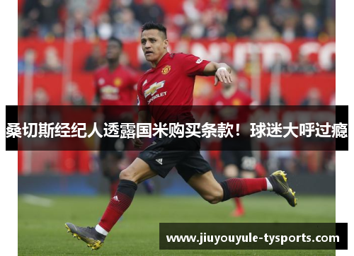 桑切斯经纪人透露国米购买条款！球迷大呼过瘾