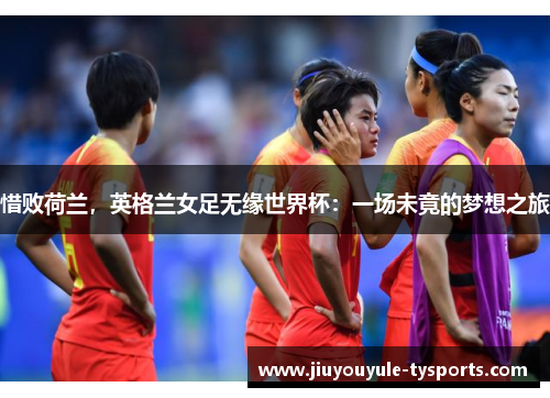 惜败荷兰，英格兰女足无缘世界杯：一场未竟的梦想之旅