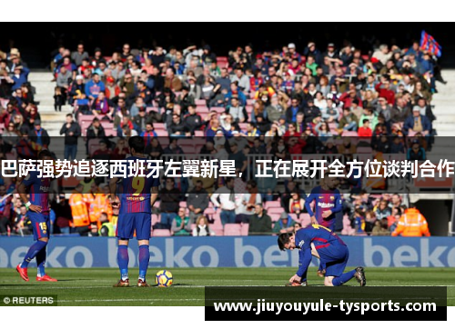 巴萨强势追逐西班牙左翼新星，正在展开全方位谈判合作