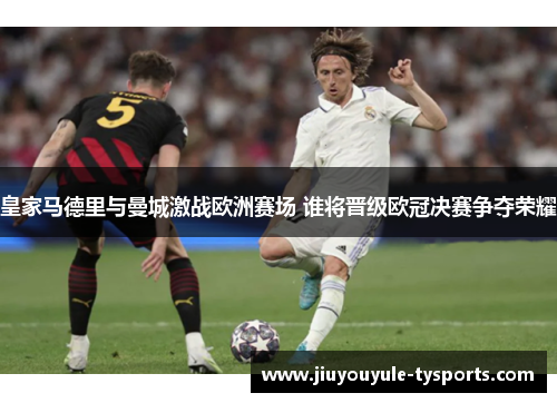 皇家马德里与曼城激战欧洲赛场 谁将晋级欧冠决赛争夺荣耀