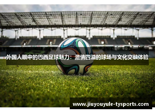 外国人眼中的巴西足球魅力：激情四溢的球场与文化交融体验