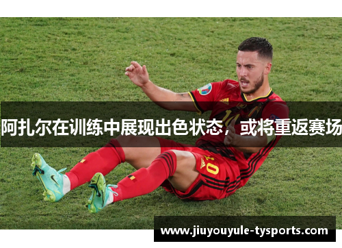阿扎尔在训练中展现出色状态，或将重返赛场
