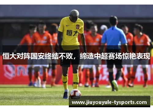 恒大对阵国安终结不败，缔造中超赛场惊艳表现