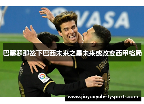 巴塞罗那签下巴西未来之星未来或改变西甲格局