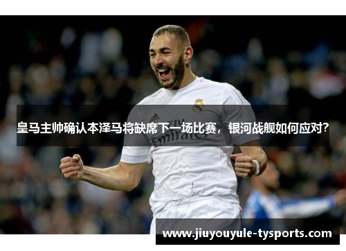 皇马主帅确认本泽马将缺席下一场比赛，银河战舰如何应对？