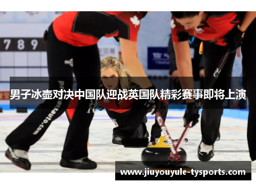 男子冰壶对决中国队迎战英国队精彩赛事即将上演